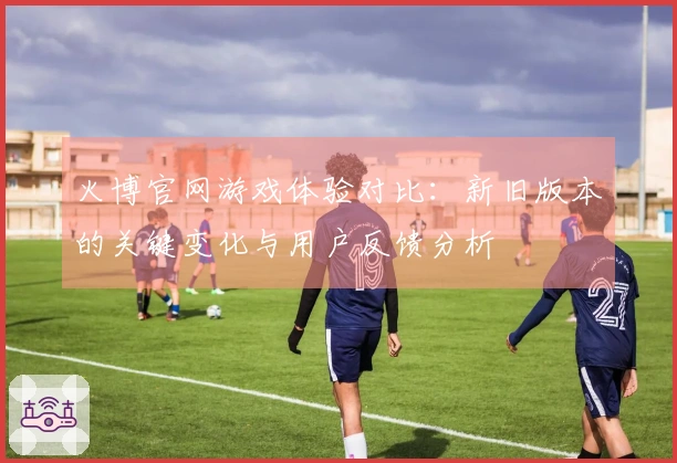 火博官网游戏体验对比：新旧版本的关键变化与用户反馈分析
