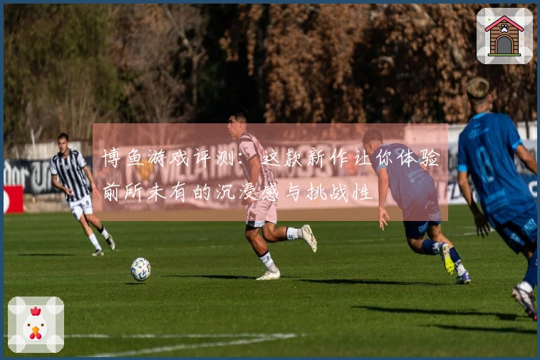 博鱼游戏评测：这款新作让你体验前所未有的沉浸感与挑战性