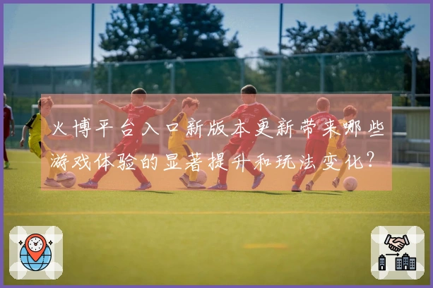 火博平台入口新版本更新带来哪些游戏体验的显著提升和玩法变化？