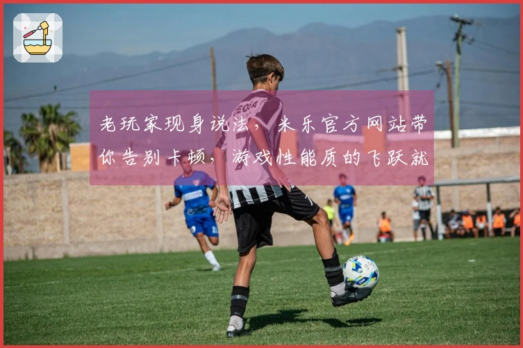 老玩家现身说法，米乐官方网站带你告别卡顿，游戏性能质的飞跃就看这一招