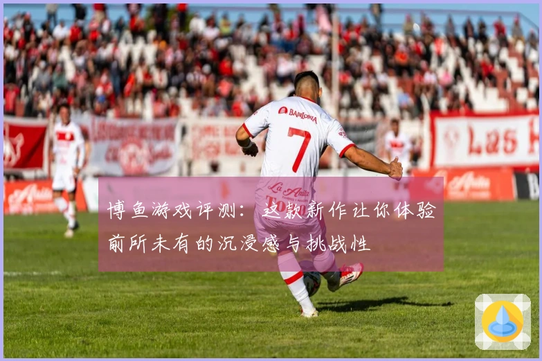 博鱼游戏评测：这款新作让你体验前所未有的沉浸感与挑战性