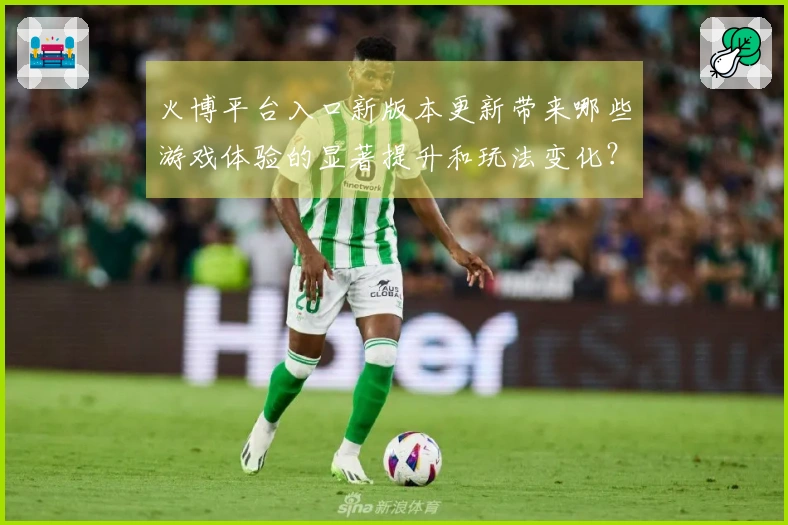 火博平台入口新版本更新带来哪些游戏体验的显著提升和玩法变化？