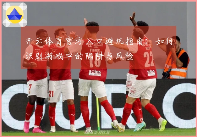 开云体育官方入口避坑指南：如何识别游戏中的陷阱与风险